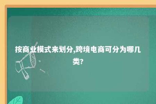 按商业模式来划分,跨境电商可分为哪几类? 按商业模式来划分,跨境电商可分为哪几类型