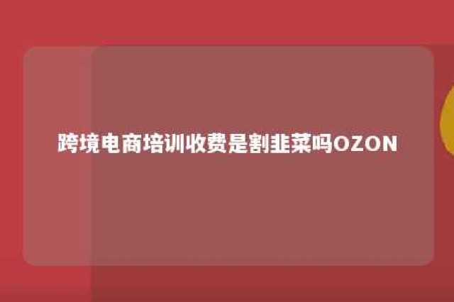 跨境电商培训收费是割韭菜吗OZON 跨境电商培训都是忽悠